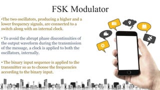 FSK Modulator
•The two oscillators, producing a higher and a
lower frequency signals, are connected to a
switch along with an internal clock.
• To avoid the abrupt phase discontinuities of
the output waveform during the transmission
of the message, a clock is applied to both the
oscillators, internally.
• The binary input sequence is applied to the
transmitter so as to choose the frequencies
according to the binary input.
 