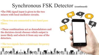 Synchronous FSK Detector (continued)
•The FSK signal input is given to the two
mixers with local oscillator circuits.
• These two are connected to two band pass
filters.
• These combinations act as demodulators and
the decision circuit chooses which output is
more likely and selects it from any one of the
detectors.
• The two signals have a minimum frequency
separation.
 