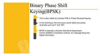 Binary Phase Shift
Keying(BPSK)
This is also called as 2-phase PSK or Phase Reversal Keying.
In this technique, the sine wave carrier takes two phase
reversals such as 0° and 180°.
BPSK is basically a Double Side Band Suppressed
Carrier (DSBSC) modulation scheme, for message being the
digital information.
 