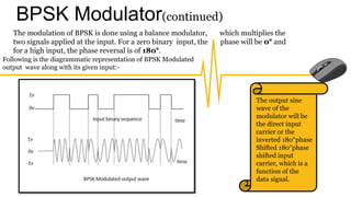 BPSK Modulator(continued)
The modulation of BPSK is done using a balance modulator, which multiplies the
two signals applied at the input. For a zero binary input, the phase will be 0° and
for a high input, the phase reversal is of 180°.
Following is the diagrammatic representation of BPSK Modulated
output wave along with its given input:-
The output sine
wave of the
modulator will be
the direct input
carrier or the
inverted 180°phase
Shifted 180°phase
shifted input
carrier, which is a
function of the
data signal.
 