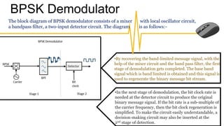 BPSK Demodulator
The block diagram of BPSK demodulator consists of a mixer with local oscillator circuit,
a bandpass filter, a two-input detector circuit. The diagram is as follows:-
•By recovering the band-limited message signal, with the
help of the mixer circuit and the band pass filter, the first
stage of demodulation gets completed. The base band
signal which is band limited is obtained and this signal is
used to regenerate the binary message bit stream.
•In the next stage of demodulation, the bit clock rate is
needed at the detector circuit to produce the original
binary message signal. If the bit rate is a sub-multiple of
the carrier frequency, then the bit clock regeneration is
simplified. To make the circuit easily understandable, a
decision-making circuit may also be inserted at the
2nd stage of detection.
 