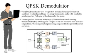 QPSK Demodulator
The QPSK Demodulator uses two product demodulator circuits with local
oscillator, two band pass filters, two integrator circuits, and a 2-bit parallel to
serial converter. Following is the diagram for the same:-
The two product detectors at the input of demodulator simultaneously
demodulate the two BPSK signals. The pair of bits are recovered here from the
original data. These signals after processing, are passed to the parallel to serial
converter.
 