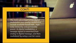 The main advantages of the digital
modulation over analog modulation
include available bandwidth , high
noise immunity and permissible
power. In digital modulation, a
message signal is converted from
analog to digital message, and then
modulated by using a carrier wave.
CONTI
NUED
 
