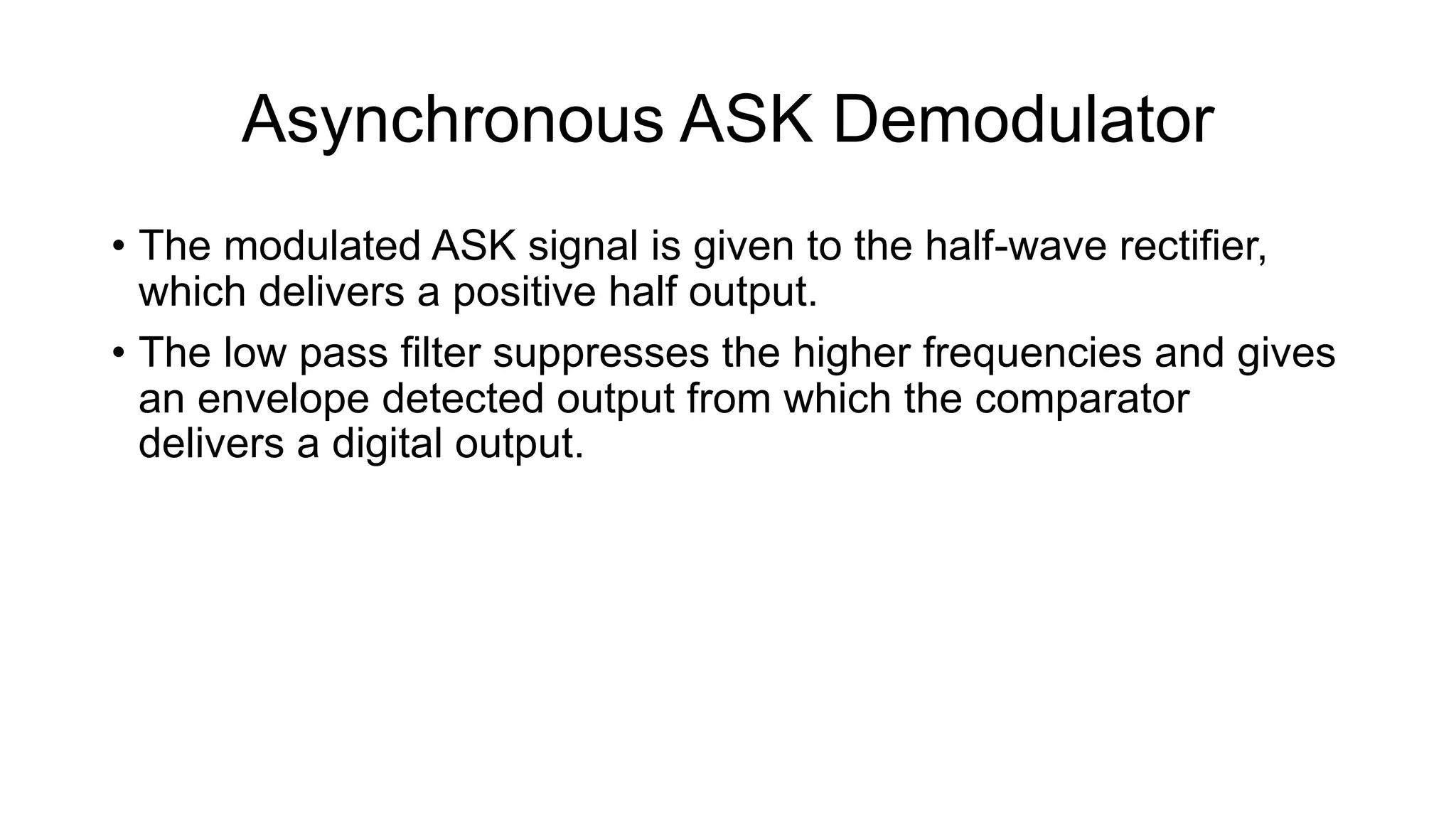 Asynchronous ASK Demodulator
• The modulated ASK signal is given to the half-wave rectifier,
which delivers a positive half output.
• The low pass filter suppresses the higher frequencies and gives
an envelope detected output from which the comparator
delivers a digital output.
 