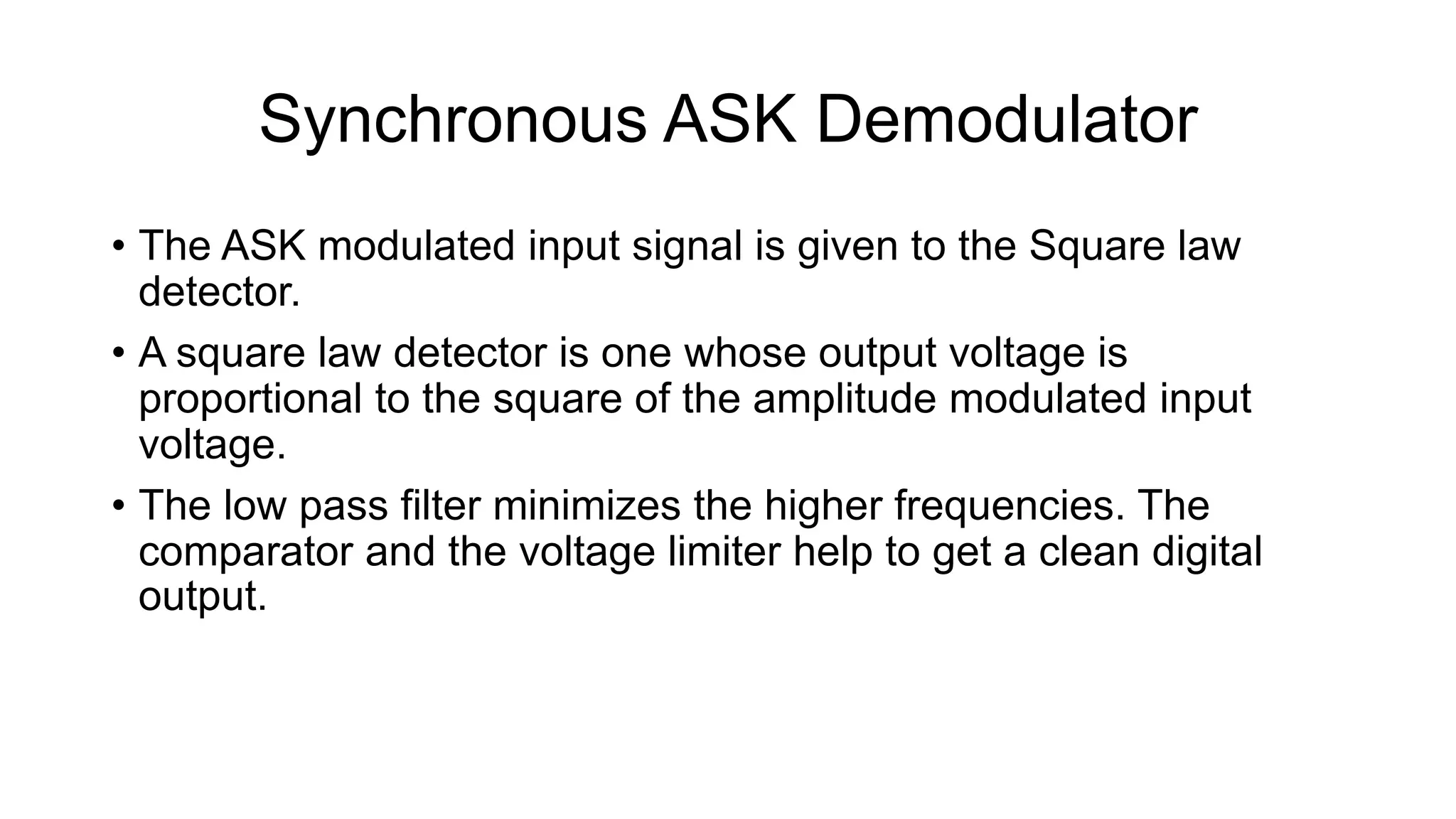 Synchronous ASK Demodulator
• The ASK modulated input signal is given to the Square law
detector.
• A square law detector is one whose output voltage is
proportional to the square of the amplitude modulated input
voltage.
• The low pass filter minimizes the higher frequencies. The
comparator and the voltage limiter help to get a clean digital
output.
 