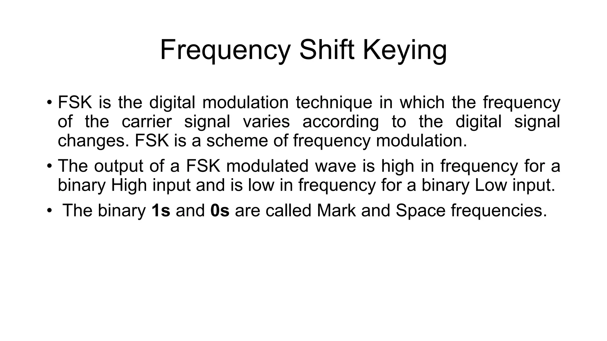 Frequency Shift Keying
• FSK is the digital modulation technique in which the frequency
of the carrier signal varies according to the digital signal
changes. FSK is a scheme of frequency modulation.
• The output of a FSK modulated wave is high in frequency for a
binary High input and is low in frequency for a binary Low input.
• The binary 1s and 0s are called Mark and Space frequencies.
 