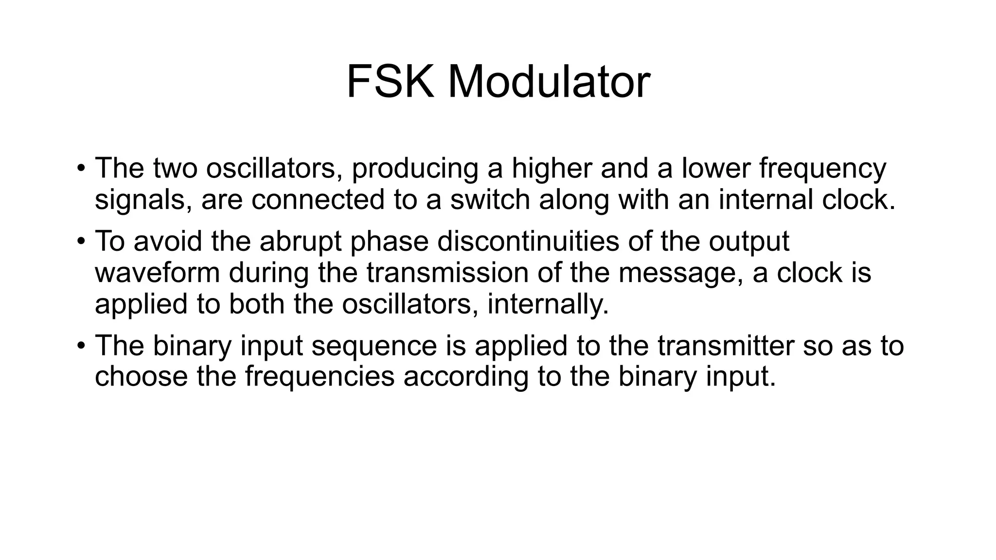 FSK Modulator
• The two oscillators, producing a higher and a lower frequency
signals, are connected to a switch along with an internal clock.
• To avoid the abrupt phase discontinuities of the output
waveform during the transmission of the message, a clock is
applied to both the oscillators, internally.
• The binary input sequence is applied to the transmitter so as to
choose the frequencies according to the binary input.
 