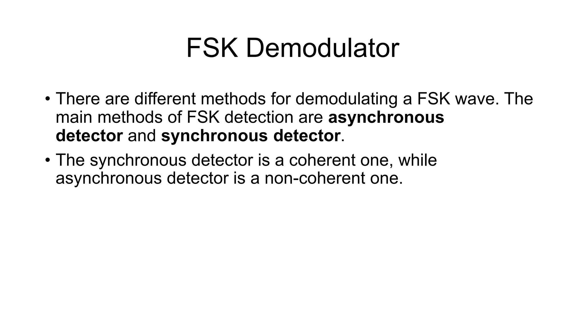 FSK Demodulator
• There are different methods for demodulating a FSK wave. The
main methods of FSK detection are asynchronous
detector and synchronous detector.
• The synchronous detector is a coherent one, while
asynchronous detector is a non-coherent one.
 