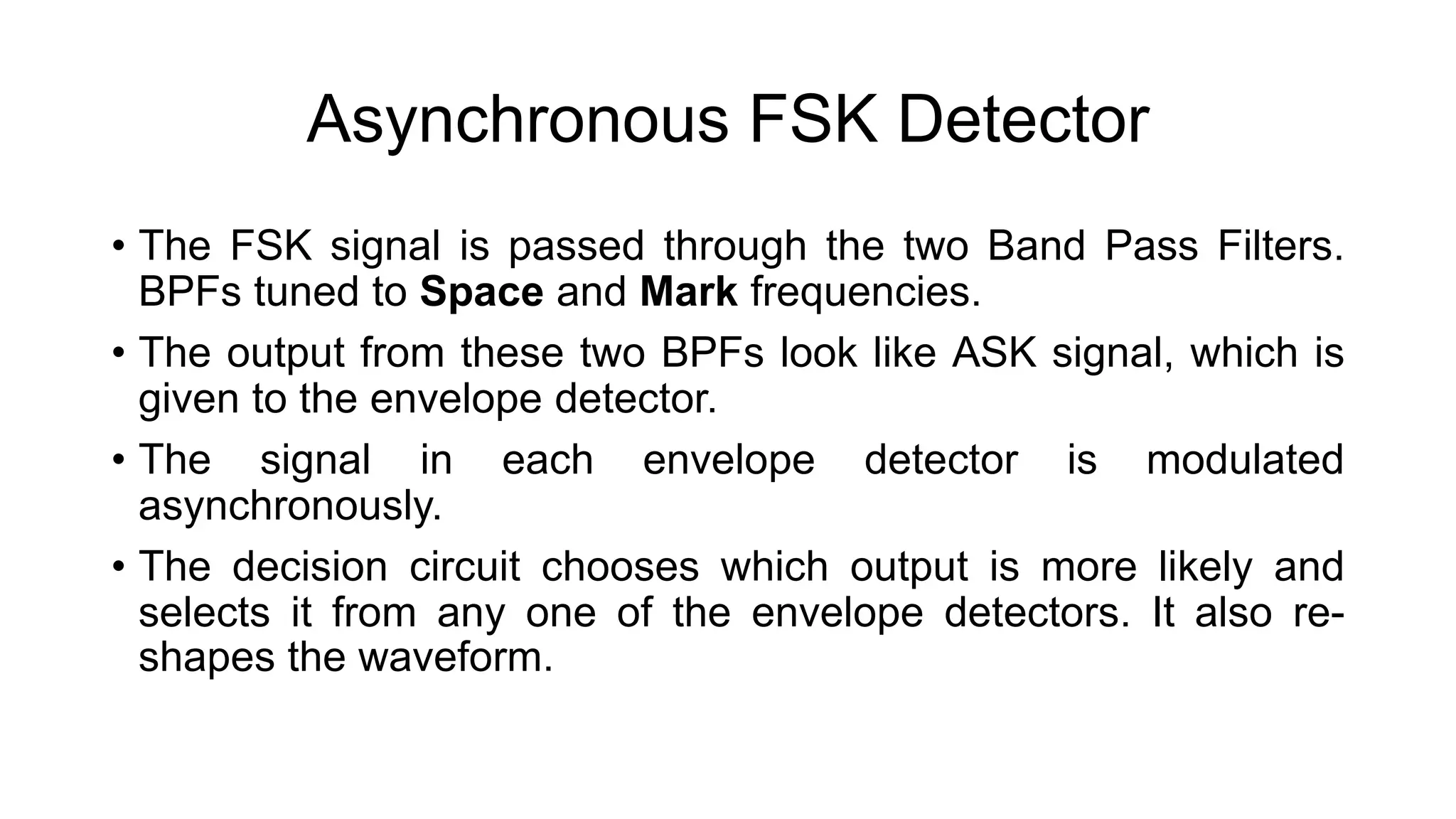 Asynchronous FSK Detector
• The FSK signal is passed through the two Band Pass Filters.
BPFs tuned to Space and Mark frequencies.
• The output from these two BPFs look like ASK signal, which is
given to the envelope detector.
• The signal in each envelope detector is modulated
asynchronously.
• The decision circuit chooses which output is more likely and
selects it from any one of the envelope detectors. It also re-
shapes the waveform.
 