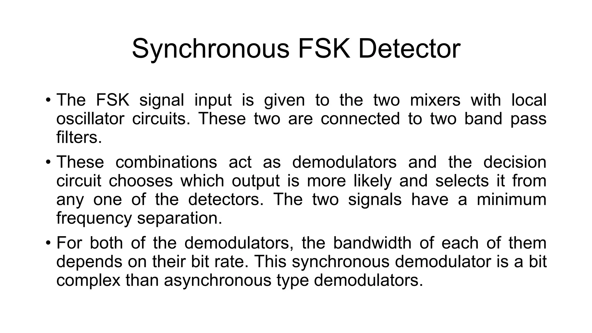 Synchronous FSK Detector
• The FSK signal input is given to the two mixers with local
oscillator circuits. These two are connected to two band pass
filters.
• These combinations act as demodulators and the decision
circuit chooses which output is more likely and selects it from
any one of the detectors. The two signals have a minimum
frequency separation.
• For both of the demodulators, the bandwidth of each of them
depends on their bit rate. This synchronous demodulator is a bit
complex than asynchronous type demodulators.
 