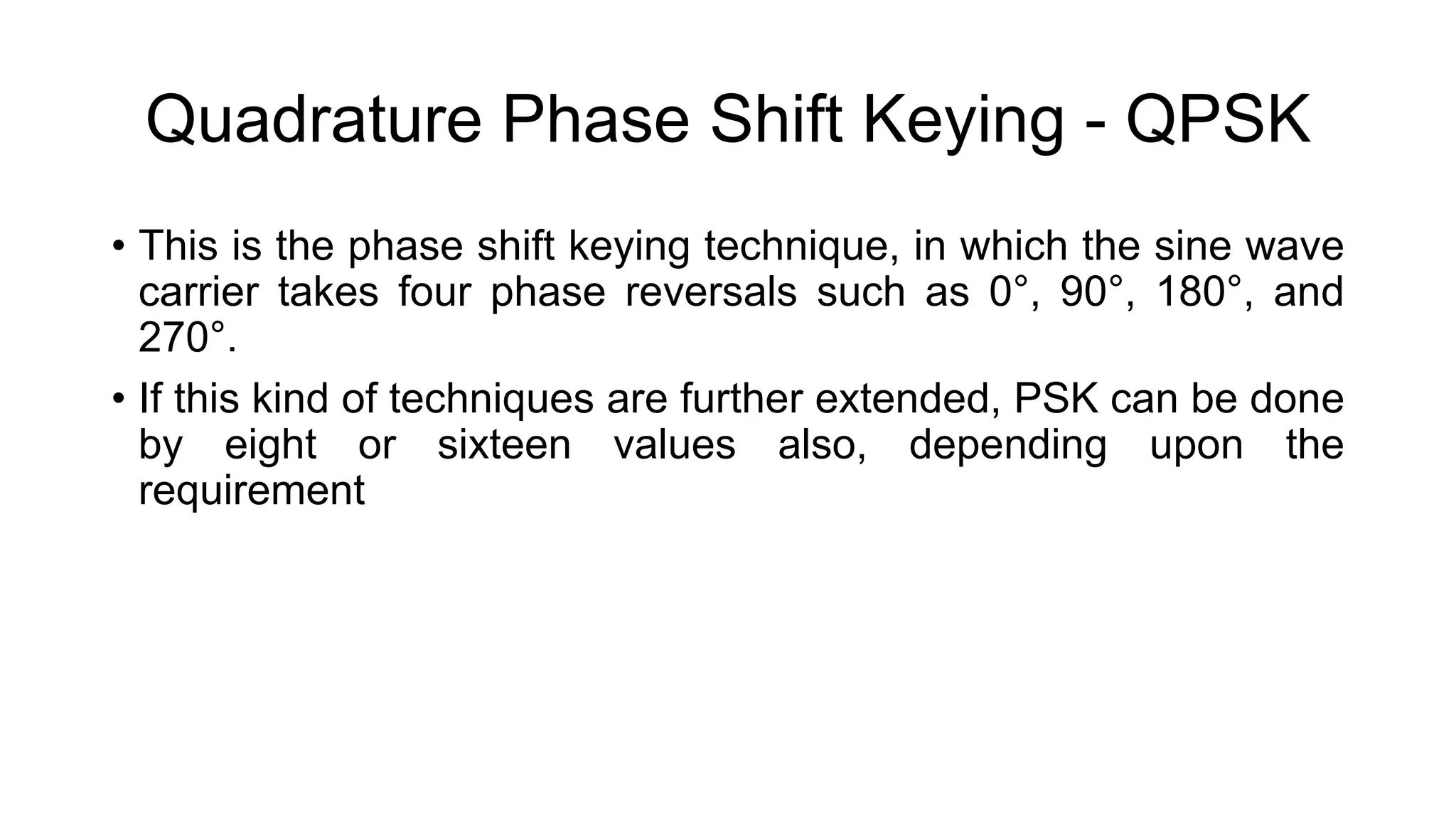 Quadrature Phase Shift Keying - QPSK
• This is the phase shift keying technique, in which the sine wave
carrier takes four phase reversals such as 0°, 90°, 180°, and
270°.
• If this kind of techniques are further extended, PSK can be done
by eight or sixteen values also, depending upon the
requirement
 