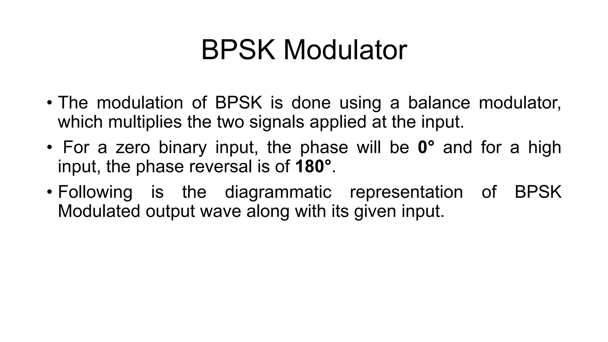 BPSK Modulator
• The modulation of BPSK is done using a balance modulator,
which multiplies the two signals applied at the input.
• For a zero binary input, the phase will be 0° and for a high
input, the phase reversal is of 180°.
• Following is the diagrammatic representation of BPSK
Modulated output wave along with its given input.
 