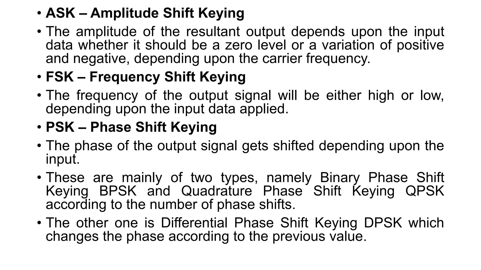 • ASK – Amplitude Shift Keying
• The amplitude of the resultant output depends upon the input
data whether it should be a zero level or a variation of positive
and negative, depending upon the carrier frequency.
• FSK – Frequency Shift Keying
• The frequency of the output signal will be either high or low,
depending upon the input data applied.
• PSK – Phase Shift Keying
• The phase of the output signal gets shifted depending upon the
input.
• These are mainly of two types, namely Binary Phase Shift
Keying BPSK and Quadrature Phase Shift Keying QPSK
according to the number of phase shifts.
• The other one is Differential Phase Shift Keying DPSK which
changes the phase according to the previous value.
 