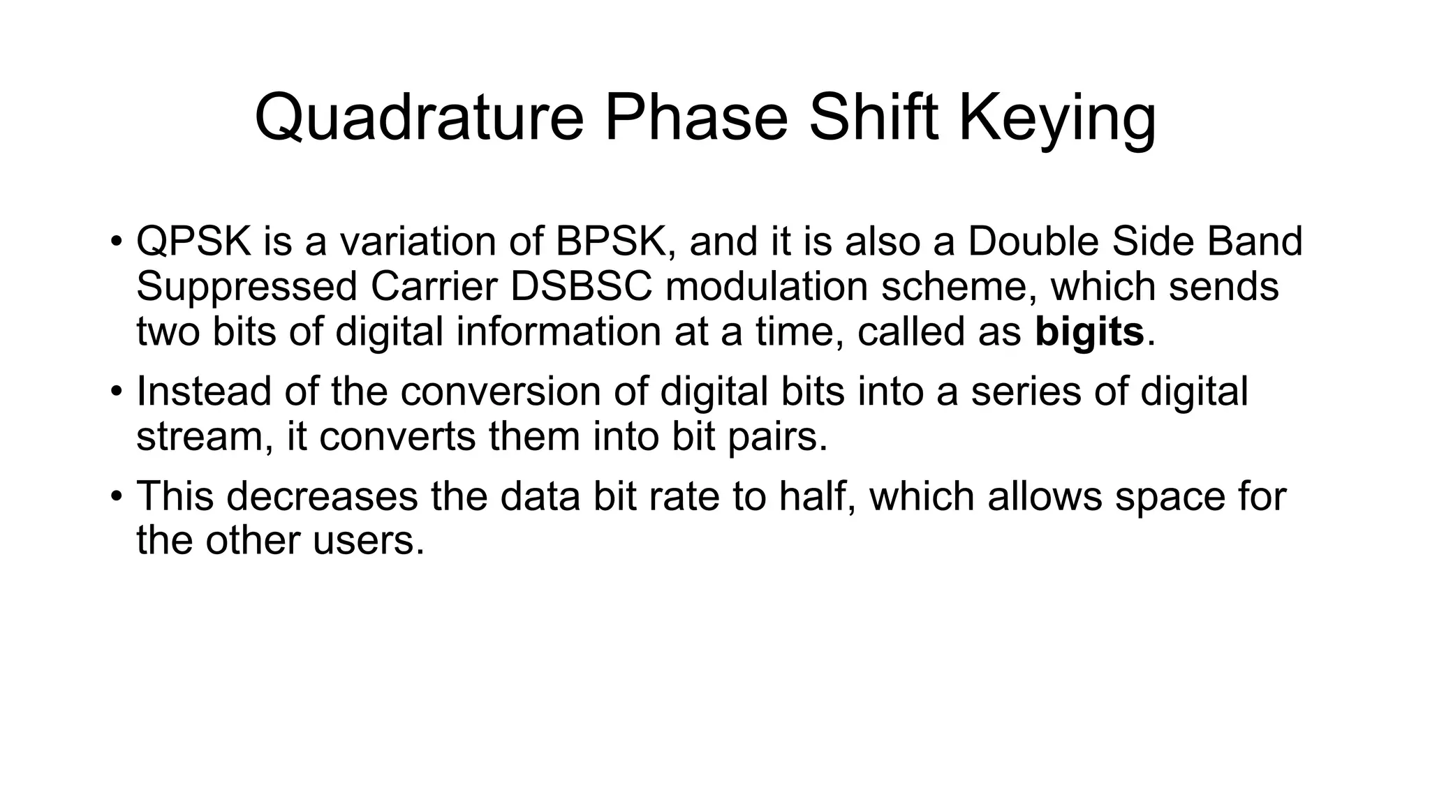 Quadrature Phase Shift Keying
• QPSK is a variation of BPSK, and it is also a Double Side Band
Suppressed Carrier DSBSC modulation scheme, which sends
two bits of digital information at a time, called as bigits.
• Instead of the conversion of digital bits into a series of digital
stream, it converts them into bit pairs.
• This decreases the data bit rate to half, which allows space for
the other users.
 
