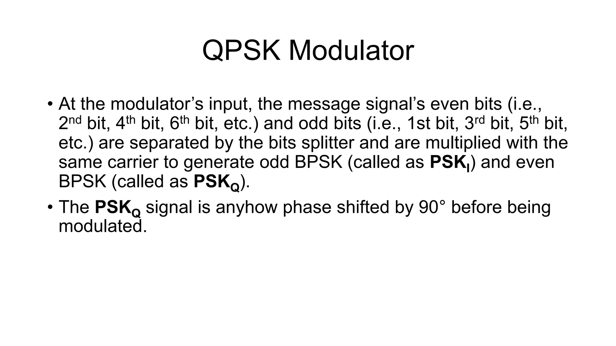 QPSK Modulator
• At the modulator’s input, the message signal’s even bits (i.e.,
2nd bit, 4th bit, 6th bit, etc.) and odd bits (i.e., 1st bit, 3rd bit, 5th bit,
etc.) are separated by the bits splitter and are multiplied with the
same carrier to generate odd BPSK (called as PSKI) and even
BPSK (called as PSKQ).
• The PSKQ signal is anyhow phase shifted by 90° before being
modulated.
 