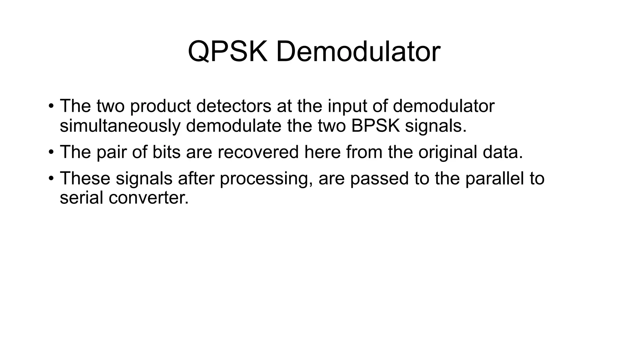 QPSK Demodulator
• The two product detectors at the input of demodulator
simultaneously demodulate the two BPSK signals.
• The pair of bits are recovered here from the original data.
• These signals after processing, are passed to the parallel to
serial converter.
 