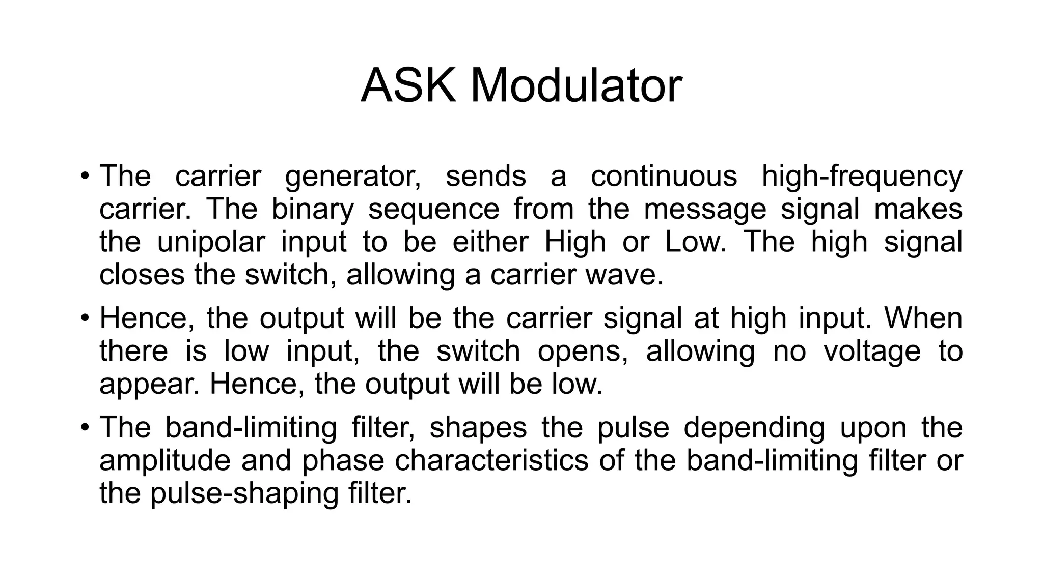 ASK Modulator
• The carrier generator, sends a continuous high-frequency
carrier. The binary sequence from the message signal makes
the unipolar input to be either High or Low. The high signal
closes the switch, allowing a carrier wave.
• Hence, the output will be the carrier signal at high input. When
there is low input, the switch opens, allowing no voltage to
appear. Hence, the output will be low.
• The band-limiting filter, shapes the pulse depending upon the
amplitude and phase characteristics of the band-limiting filter or
the pulse-shaping filter.
 