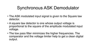Synchronous ASK Demodulator
• The ASK modulated input signal is given to the Square law
detector.
• A square law detector is one whose output voltage is
proportional to the square of the amplitude modulated input
voltage.
• The low pass filter minimizes the higher frequencies. The
comparator and the voltage limiter help to get a clean digital
output.
 