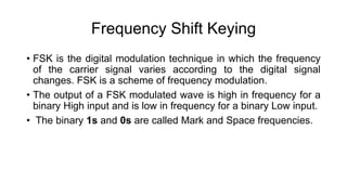 Frequency Shift Keying
• FSK is the digital modulation technique in which the frequency
of the carrier signal varies according to the digital signal
changes. FSK is a scheme of frequency modulation.
• The output of a FSK modulated wave is high in frequency for a
binary High input and is low in frequency for a binary Low input.
• The binary 1s and 0s are called Mark and Space frequencies.
 