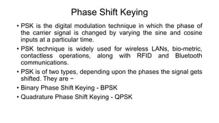 Phase Shift Keying
• PSK is the digital modulation technique in which the phase of
the carrier signal is changed by varying the sine and cosine
inputs at a particular time.
• PSK technique is widely used for wireless LANs, bio-metric,
contactless operations, along with RFID and Bluetooth
communications.
• PSK is of two types, depending upon the phases the signal gets
shifted. They are −
• Binary Phase Shift Keying - BPSK
• Quadrature Phase Shift Keying - QPSK
 
