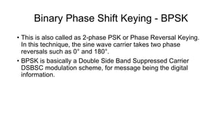 Binary Phase Shift Keying - BPSK
• This is also called as 2-phase PSK or Phase Reversal Keying.
In this technique, the sine wave carrier takes two phase
reversals such as 0° and 180°.
• BPSK is basically a Double Side Band Suppressed Carrier
DSBSC modulation scheme, for message being the digital
information.
 