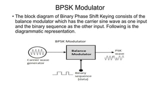 BPSK Modulator
• The block diagram of Binary Phase Shift Keying consists of the
balance modulator which has the carrier sine wave as one input
and the binary sequence as the other input. Following is the
diagrammatic representation.
 