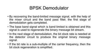 BPSK Demodulator
• By recovering the band-limited message signal, with the help of
the mixer circuit and the band pass filter, the first stage of
demodulation gets completed.
• The base band signal which is band limited is obtained and this
signal is used to regenerate the binary message bit stream.
• In the next stage of demodulation, the bit clock rate is needed at
the detector circuit to produce the original binary message
signal.
• If the bit rate is a sub-multiple of the carrier frequency, then the
bit clock regeneration is simplified.
 