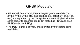 QPSK Modulator
• At the modulator’s input, the message signal’s even bits (i.e.,
2nd bit, 4th bit, 6th bit, etc.) and odd bits (i.e., 1st bit, 3rd bit, 5th bit,
etc.) are separated by the bits splitter and are multiplied with the
same carrier to generate odd BPSK (called as PSKI) and even
BPSK (called as PSKQ).
• The PSKQ signal is anyhow phase shifted by 90° before being
modulated.
 