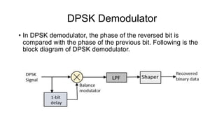 DPSK Demodulator
• In DPSK demodulator, the phase of the reversed bit is
compared with the phase of the previous bit. Following is the
block diagram of DPSK demodulator.
 