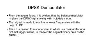DPSK Demodulator
• From the above figure, it is evident that the balance modulator
is given the DPSK signal along with 1-bit delay input.
• That signal is made to confine to lower frequencies with the
help of LPF.
• Then it is passed to a shaper circuit, which is a comparator or a
Schmitt trigger circuit, to recover the original binary data as the
output.
 