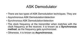 ASK Demodulator
• There are two types of ASK Demodulation techniques. They are
• Asynchronous ASK Demodulation/detection
• Synchronous ASK Demodulation/detection
• The clock frequency at the transmitter when matches with the
clock frequency at the receiver, it is known as a Synchronous
method, as the frequency gets synchronized.
• Otherwise, it is known as Asynchronous.
 