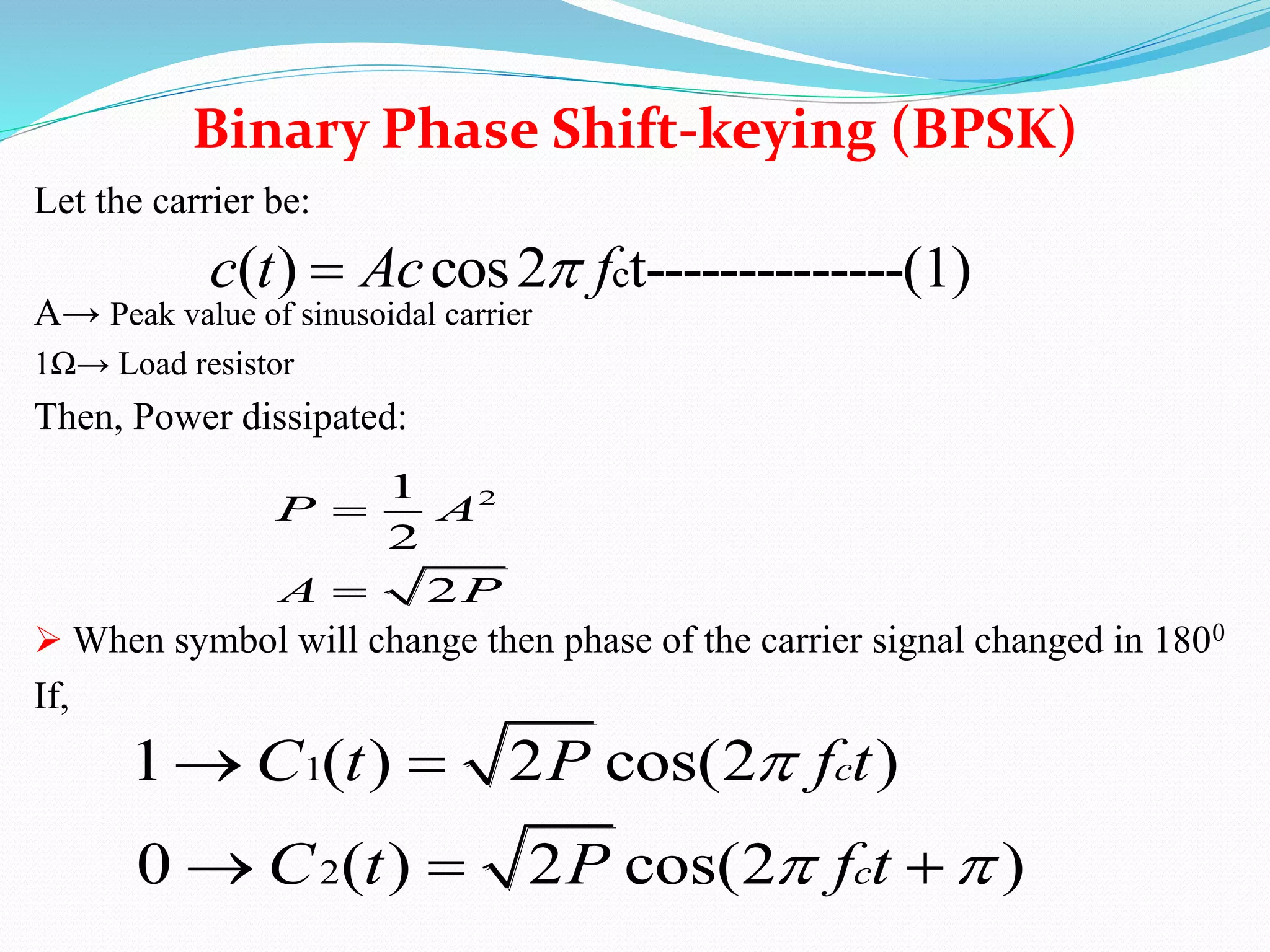 Let the carrier be:
A→ Peak value of sinusoidal carrier
1Ω→ Load resistor
Then, Power dissipated:
 When symbol will change then phase of the carrier signal changed in 1800
If,
Binary Phase Shift-keying (BPSK)
c( ) cos2 t--------------(1)c t Ac f
21
2
2
P A
A P


1
2
1 ( ) 2 cos(2 )
0 ( ) 2 cos(2 )
c
c
C t P f t
C t P f t

 
 
  
 