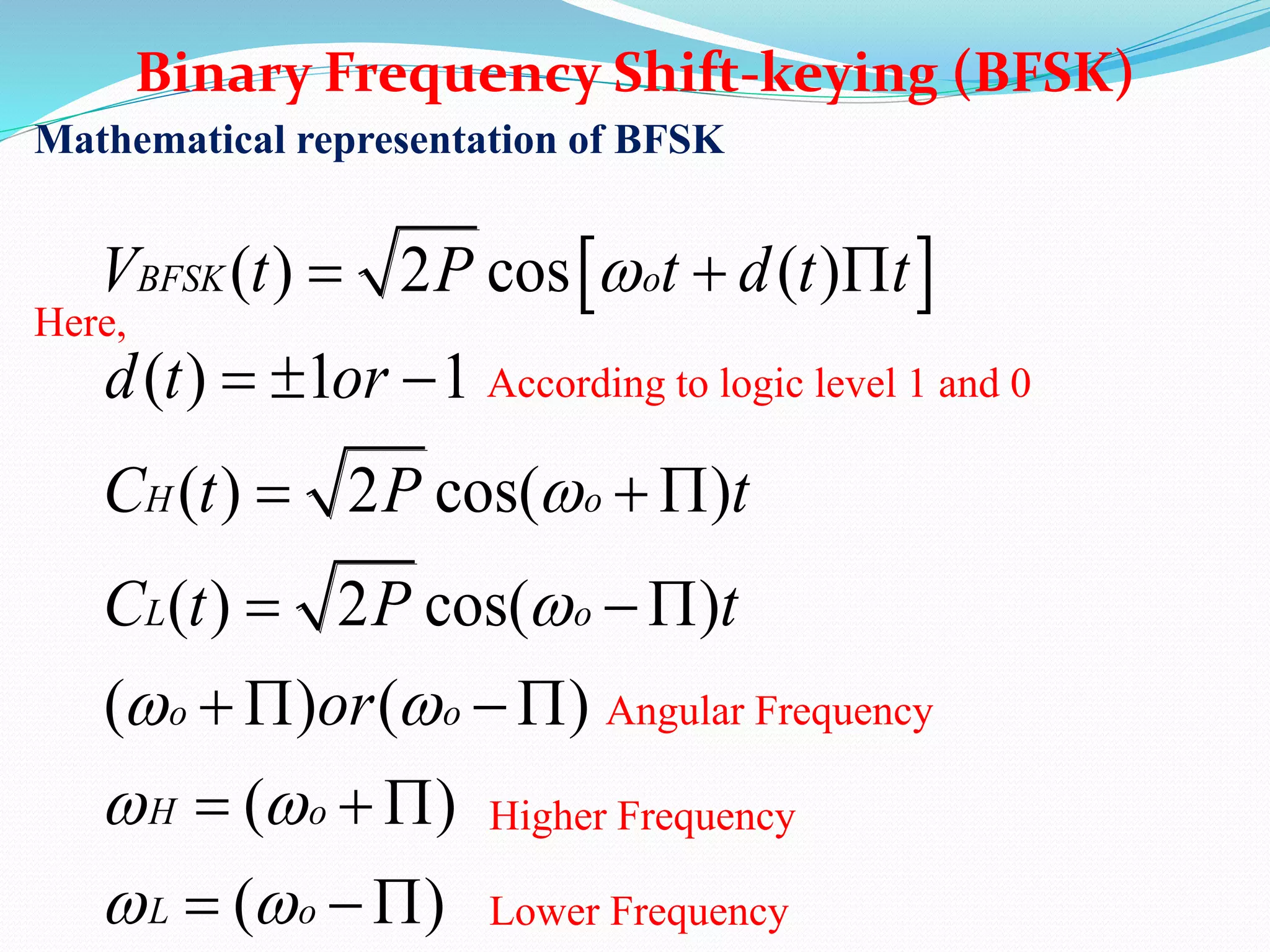 Mathematical representation of BFSK
Here,
According to logic level 1 and 0
Binary Frequency Shift-keying (BFSK)
 ( ) 2 cos ( )
( ) 1 1
( ) 2 cos( )
( ) 2 cos( )
( ) ( )
( )
( )
BFSK o
H o
L o
o o
H o
L o
V t P t d t t
d t or
C t P t
C t P t
or



 
 
 
  
  
  
 
  
  
 
Angular Frequency
Higher Frequency
Lower Frequency
 