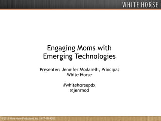 Engaging Moms with Emerging Technologies Presenter: Jennifer Modarelli, Principal White Horse #whitehorsepdx @jenmod © 2011 White Horse Productions, Inc. 1-877-471-4200 