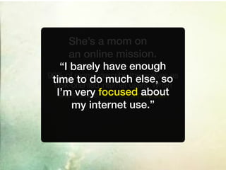 She’s a mom on
      an online mission.
   “I barely have enough
90% of moms describe themselves as
                  much else, so
 time to dointernet users. When
 task-oriented
   she’s online, she has a about
  I’m very focusedpurpose.
       my internet use.”
 