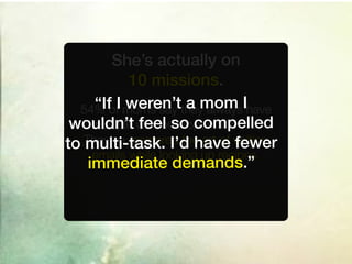 She’s actually on
             10 missions.
  54%“IfofI moms say they alwaysIhave
            weren’t a mom
     multiple feel so compelled
 wouldn’t windows open at once.
to multi-task. I’d have fewer
   They’ve mastered the art of writing
     emails while looking up recipes.
    immediate demands.”
 