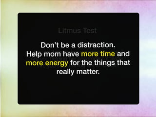 Litmus Test
     Don’t be a distraction.
  Are you helping her accomplish more?
Help mom have more time and
 Are you helping her accomplish it faster?
more energy for the things that
    Are you streamlining her to-do list?
            really matter.
 