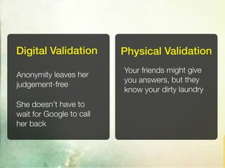 Digital Validation        Physical Validation
                          Your friends might give
Anonymity leaves her
                          you answers, but they
judgement-free
                          know your dirty laundry
She doesn’t have to
wait for Google to call
her back
 