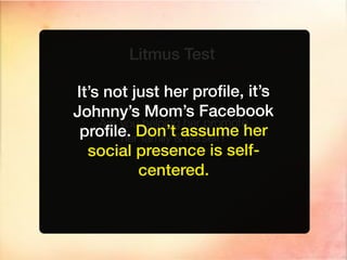 Litmus Test

It’s not just her proﬁle, it’s
Johnny’s Mom’s Facebook
    Are you helping her promote
 proﬁle. Don’t&assume her
        her family herself?
  social presence is self-
           centered.
 
