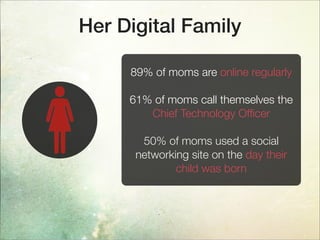 Her Digital Family
89% of moms are online regularly
61% of moms call themselves the
Chief Technology Ofﬁcer
50% of moms used a social
networking site on the day their
child was born
 