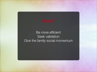 Be more efﬁcient
Seek validation
Give the family social momentum
How?
 