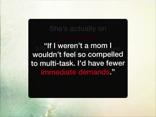 She’s actually on
10 missions.
54% of moms say they always have
multiple windows open at once.
They’ve mastered the art of writing
emails while looking up recipes.
“If I weren’t a mom I
wouldn’t feel so compelled
to multi-task. I’d have fewer
immediate demands.”
 