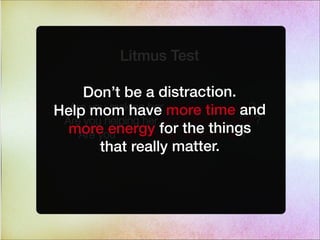 Litmus Test
Are you making her accomplish more?
Are you helping her accomplish it faster?
Are you streamlining her to-do list?
Don’t be a distraction.
Help mom have more time and
more energy for the things
that really matter.
 