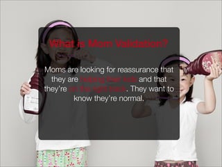 Moms are looking for reassurance that
they are helping their kids and that
they’re on the right track. They want to
know they’re normal.
What is Mom Validation?
 