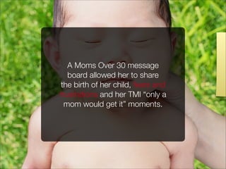 A Moms Over 30 message
board allowed her to share
the birth of her child, fears and
frustrations and her TMI “only a
mom would get it” moments.
 