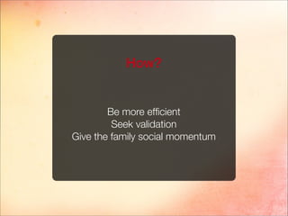 Be more efﬁcient
Seek validation
Give the family social momentum
How?
 