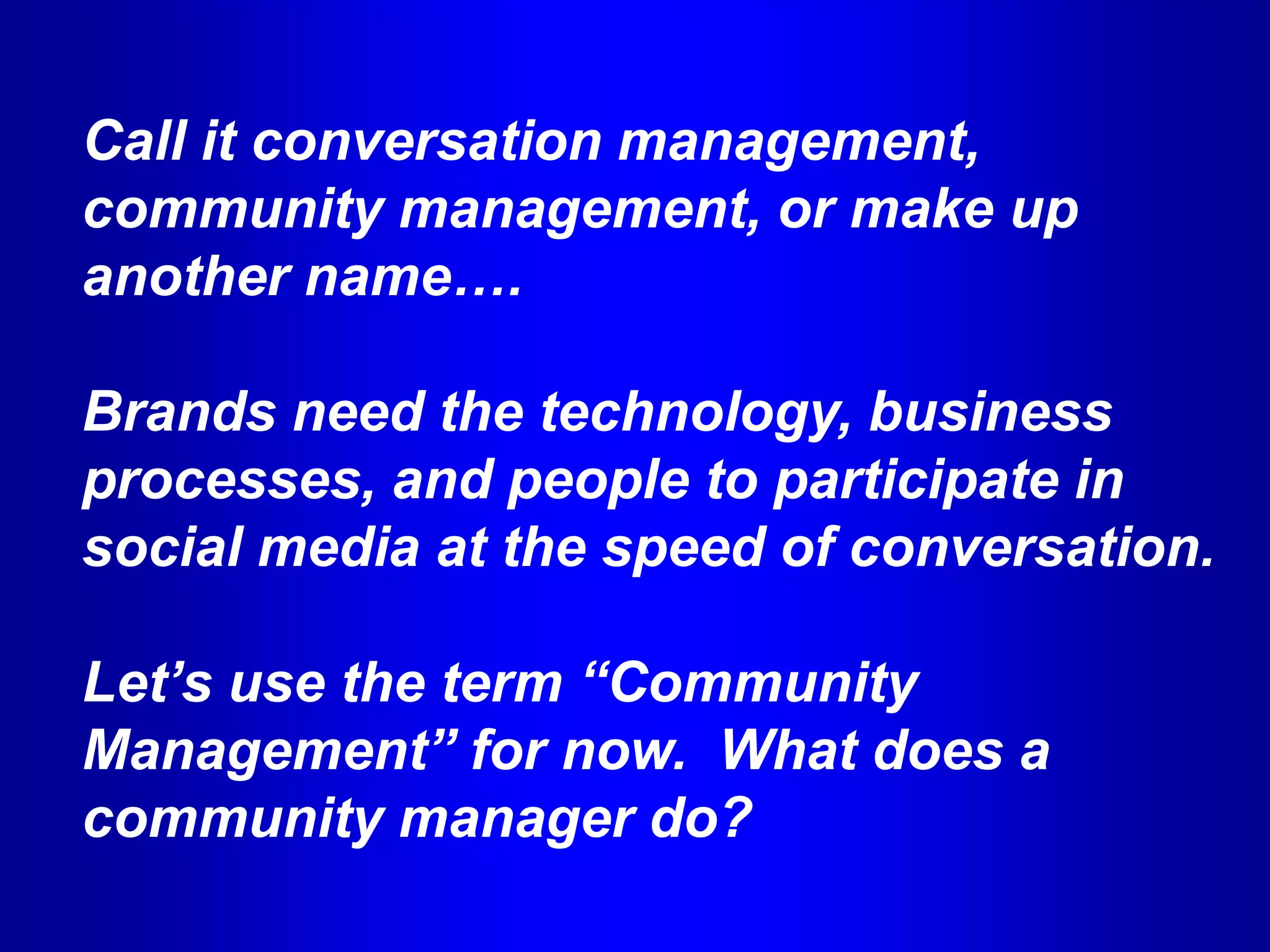 Call it conversation management,
community management, or make up
another name….

Brands need the technology, business
processes, and people to participate in
social media at the speed of conversation.

Let’s use the term “Community
Management” for now. What does a
community manager do?
 