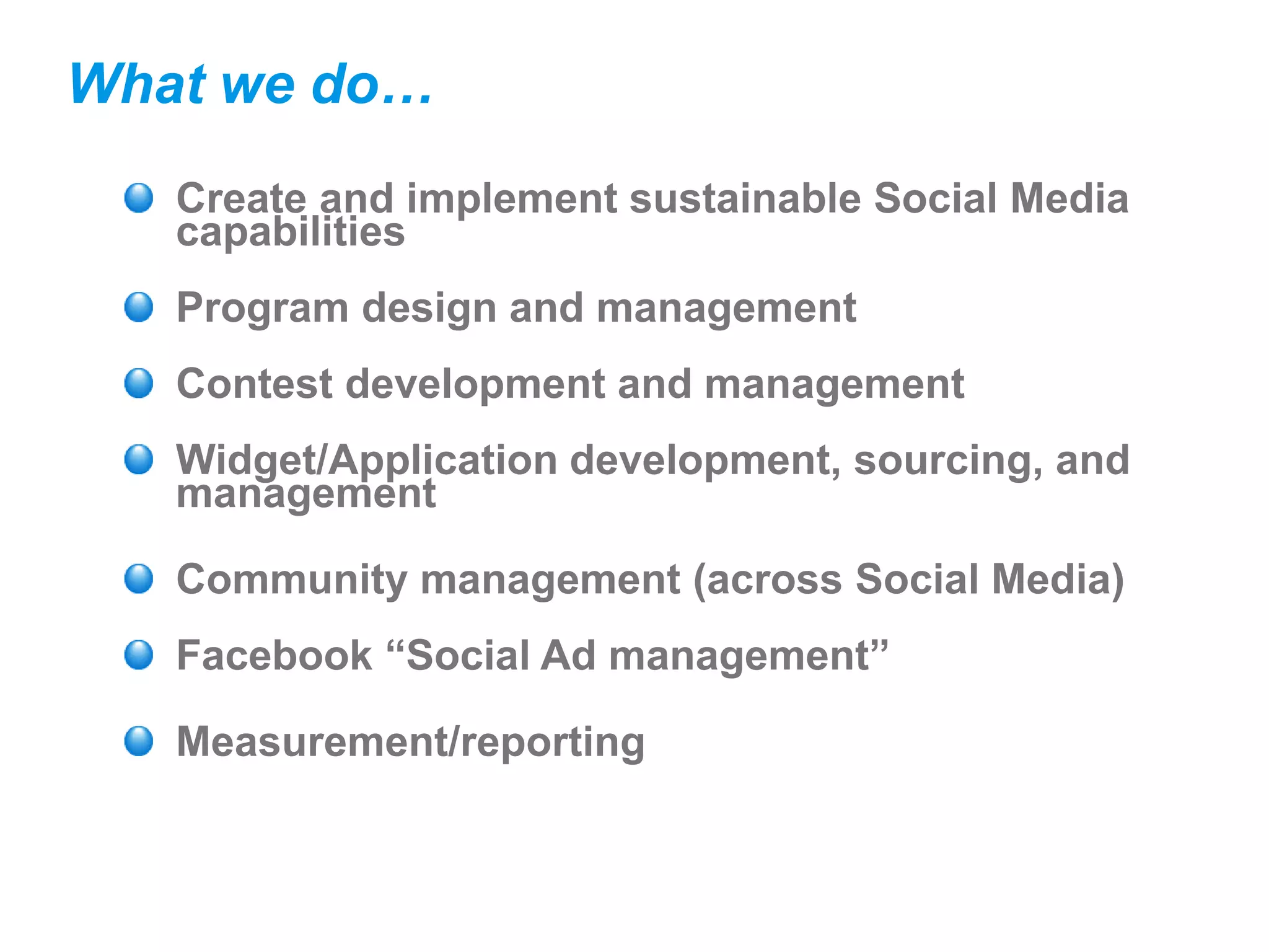 What we do…
   Create and implement sustainable Social Media
   capabilities
   Program design and management
   Contest development and management
   Widget/Application development, sourcing, and
   management

   Community management (across Social Media)
   Facebook “Social Ad management”

   Measurement/reporting
 
