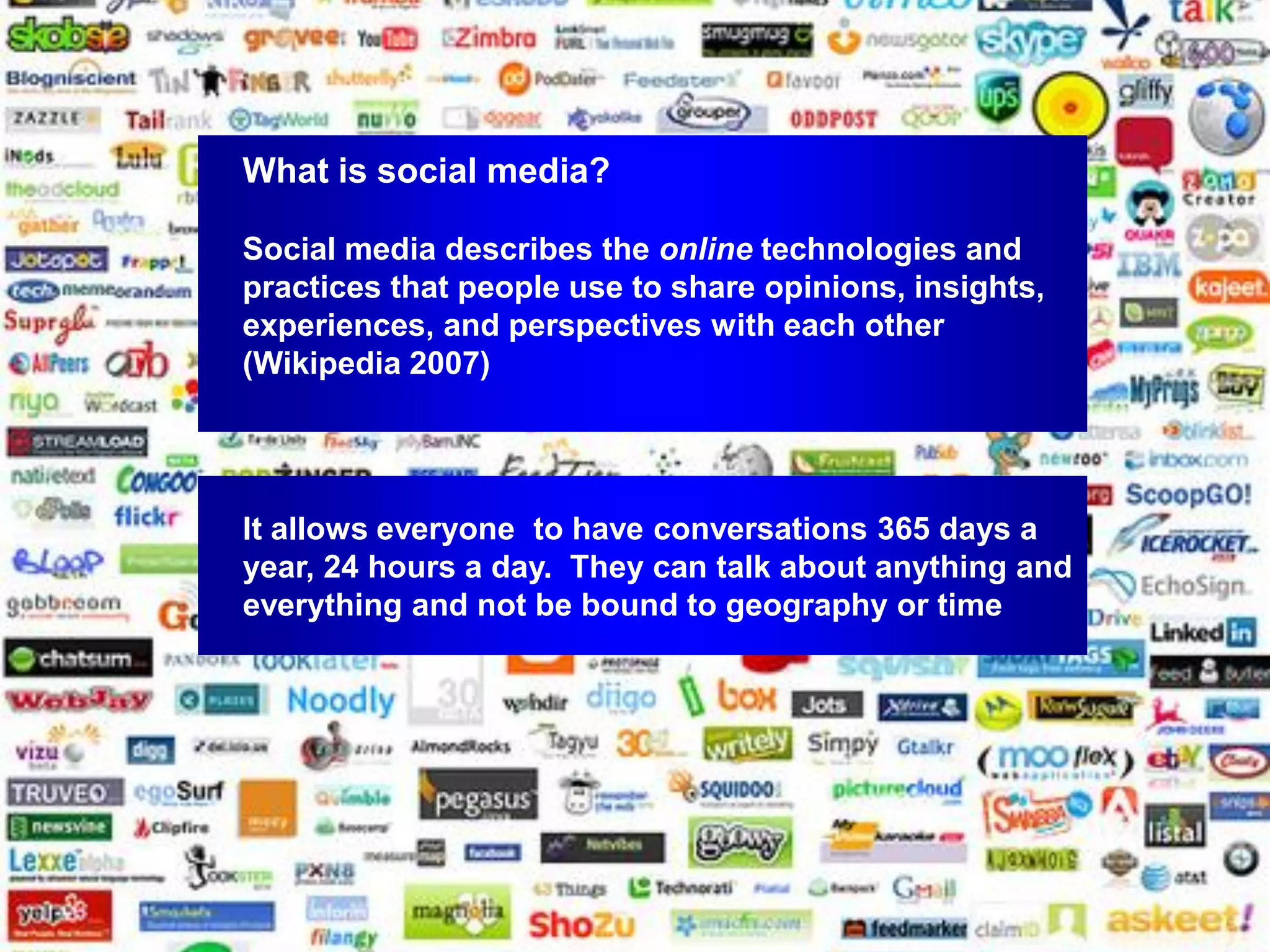 What is social media?

Social media describes the online technologies and
practices that people use to share opinions, insights,
experiences, and perspectives with each other
(Wikipedia 2007)




It allows everyone to have conversations 365 days a
year, 24 hours a day. They can talk about anything and
everything and not be bound to geography or time
 
