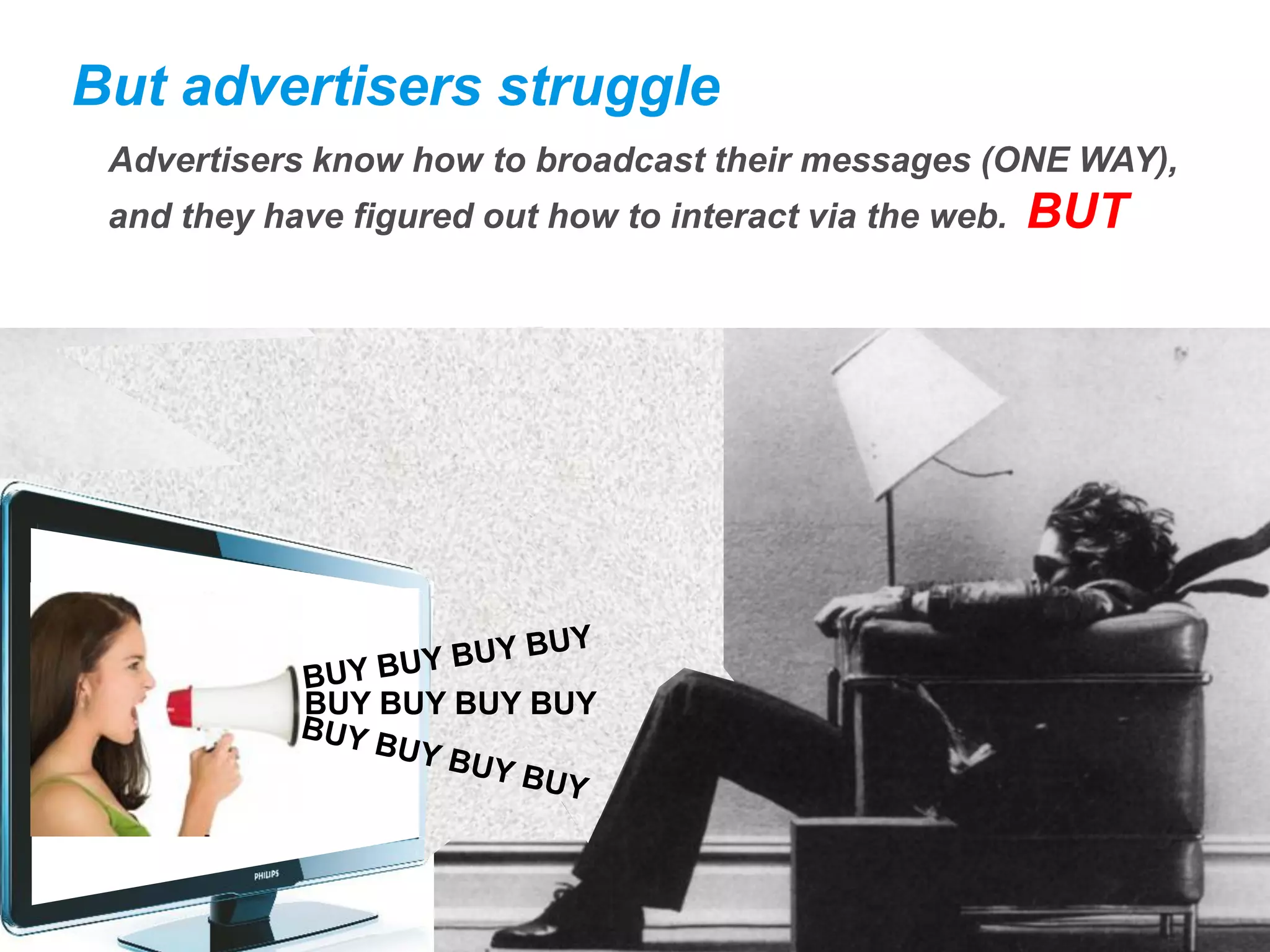 But advertisers struggle
 Advertisers know how to broadcast their messages (ONE WAY),
 and they have figured out how to interact via the web.   BUT




            BUY BUY BUY BUY
 